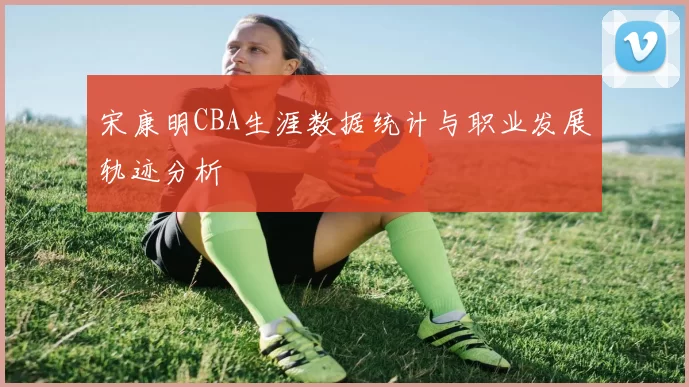宋康明CBA生涯数据统计与职业发展轨迹分析