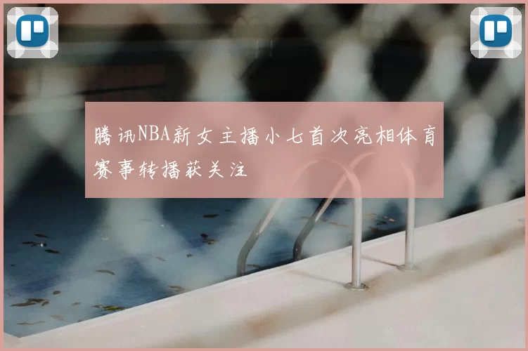 腾讯NBA新女主播小七首次亮相体育赛事转播获关注