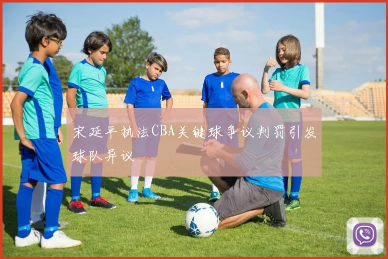 宋延平执法CBA关键球争议判罚引发球队异议