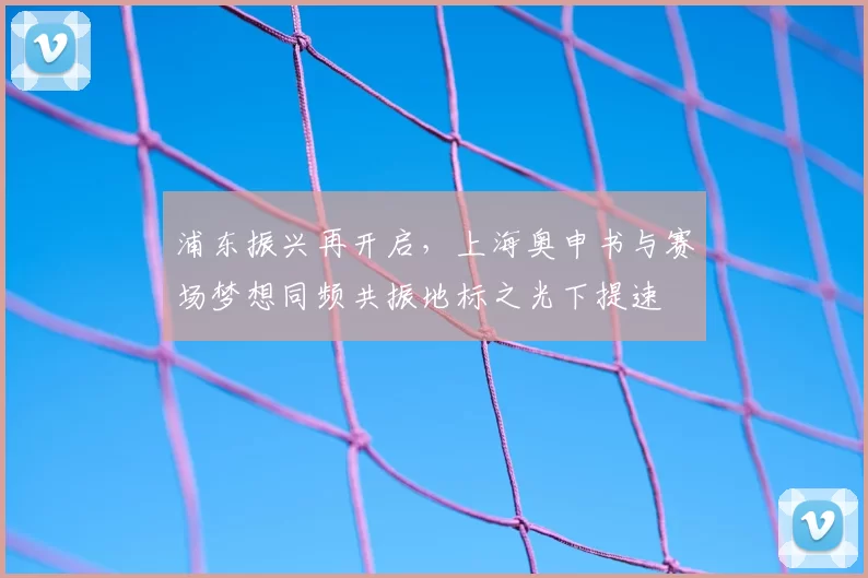 浦东振兴再开启，上海奥申书与赛场梦想同频共振地标之光下提速