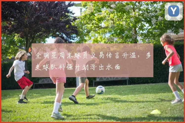 全明星周末球员交易传言升温，多支球队补强计划浮出水面