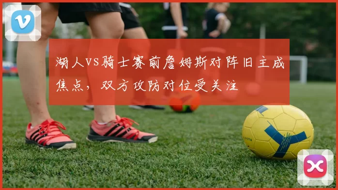 湖人vs骑士赛前詹姆斯对阵旧主成焦点，双方攻防对位受关注