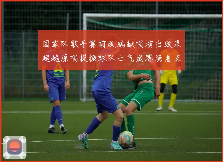 国家队歌手赛前改编献唱演出效果超越原唱提振球队士气成赛场看点