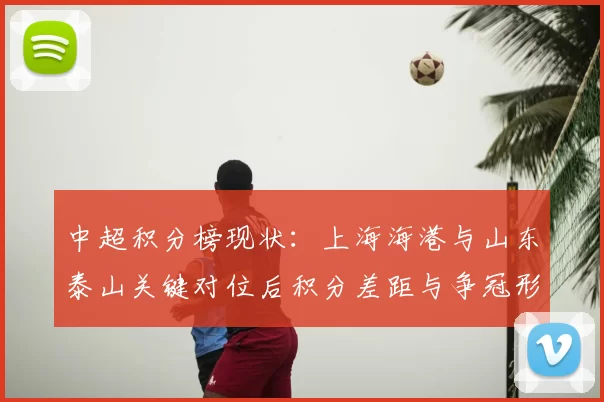 中超积分榜现状:上海海港与山东泰山关键对位后积分差距与争冠形势分析
