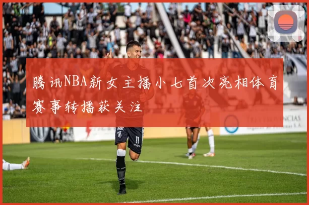 腾讯NBA新女主播小七首次亮相体育赛事转播获关注