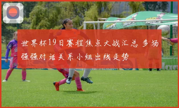世界杯19日赛程焦点大战汇总 多场强强对话关系小组出线走势