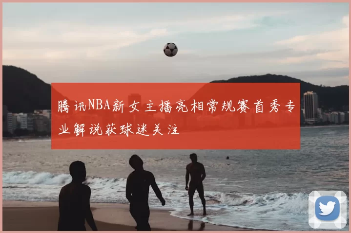 腾讯NBA新女主播亮相常规赛首秀专业解说获球迷关注