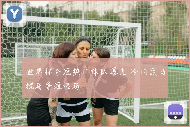 世界杯夺冠热门球队曝光 冷门黑马搅局争冠格局