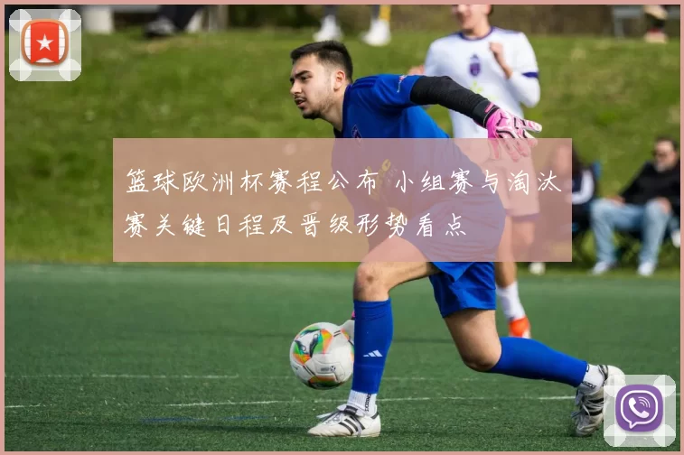 篮球欧洲杯赛程公布 小组赛与淘汰赛关键日程及晋级形势看点