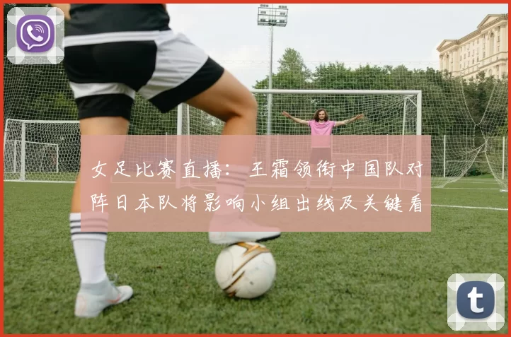 女足比赛直播:王霜领衔中国队对阵日本队将影响小组出线及关键看点