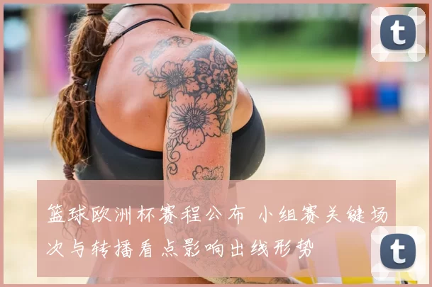 篮球欧洲杯赛程公布 小组赛关键场次与转播看点影响出线形势