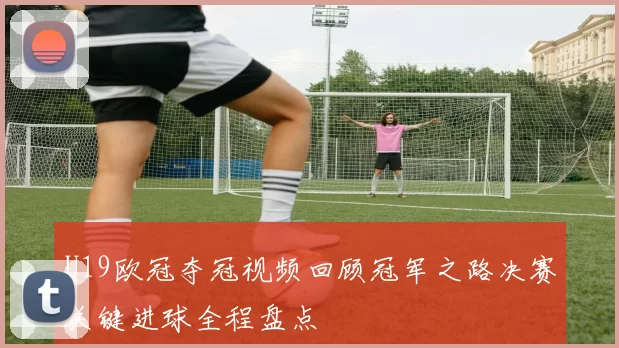 U19欧冠夺冠视频回顾冠军之路决赛关键进球全程盘点