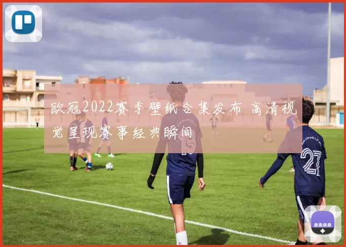 欧冠2022赛季壁纸合集发布 高清视觉呈现赛事经典瞬间