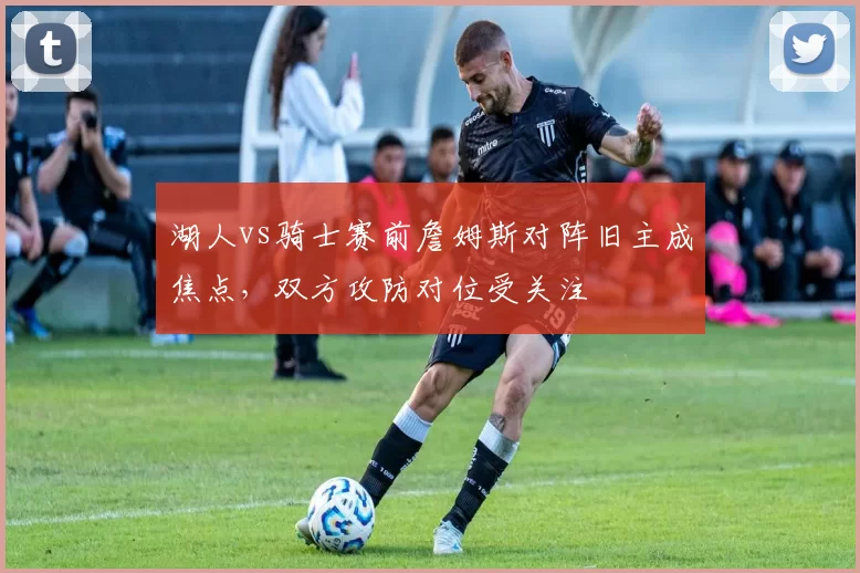 湖人vs骑士赛前詹姆斯对阵旧主成焦点,双方攻防对位受关注