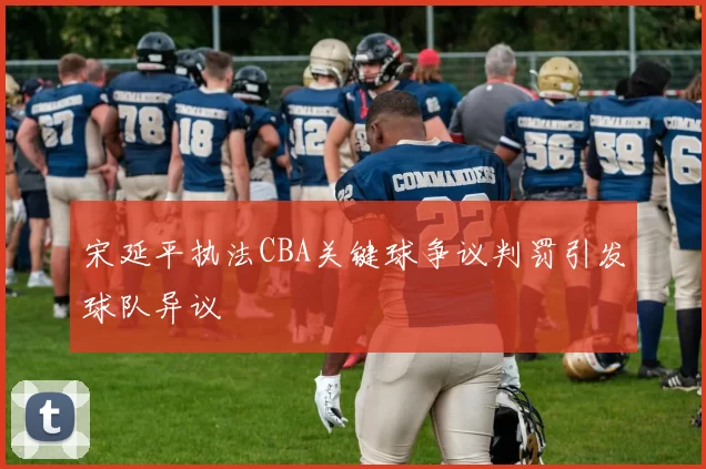 宋延平执法CBA关键球争议判罚引发球队异议