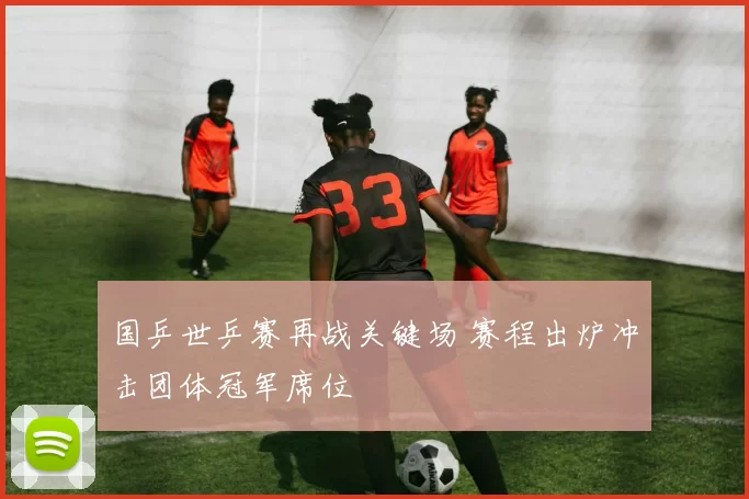 国乒世乒赛再战关键场 赛程出炉冲击团体冠军席位