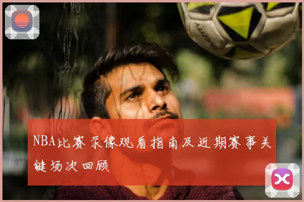 NBA比赛录像观看指南及近期赛事关键场次回顾