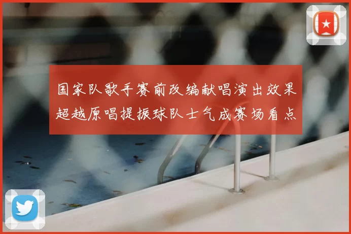 国家队歌手赛前改编献唱演出效果超越原唱提振球队士气成赛场看点