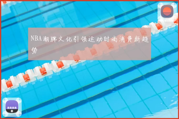 NBA潮牌文化引领运动时尚消费新趋势