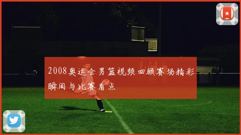 2008奥运会男篮视频回顾赛场精彩瞬间与比赛看点