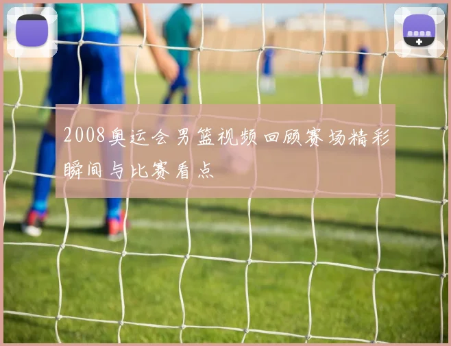 2008奥运会男篮视频回顾赛场精彩瞬间与比赛看点