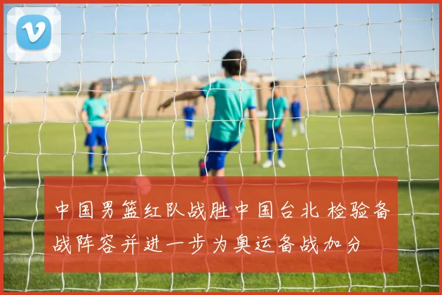 中国男篮红队战胜中国台北 检验备战阵容并进一步为奥运备战加分