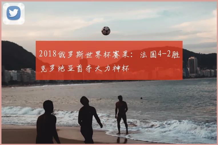 2018俄罗斯世界杯赛果:法国4-2胜克罗地亚首夺大力神杯