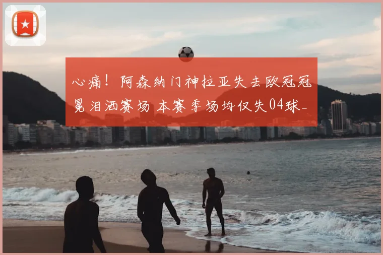 心痛！阿森纳门神拉亚失去欧冠冠冕泪洒赛场 本赛季场均仅失04球_比赛_点球