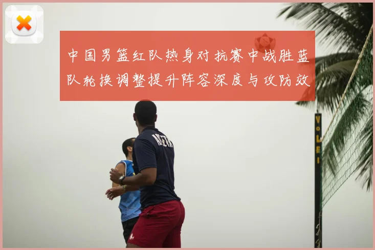 中国男篮红队热身对抗赛中战胜蓝队轮换调整提升阵容深度与攻防效率
