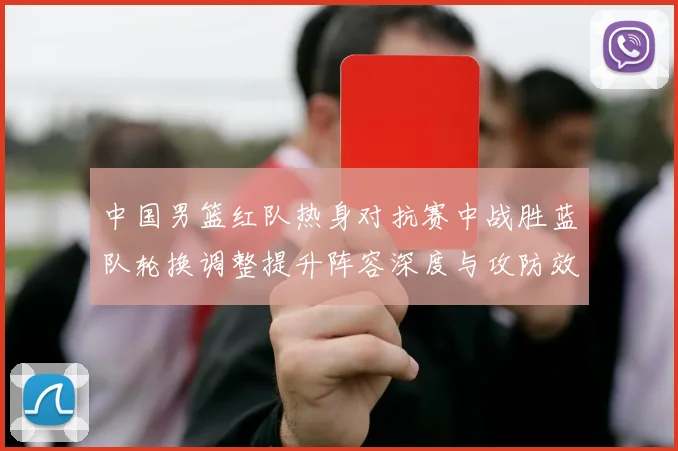 中国男篮红队热身对抗赛中战胜蓝队轮换调整提升阵容深度与攻防效率